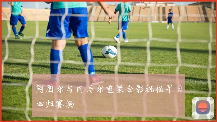 阿图尔与内马尔重聚合影祝福早日回归赛场