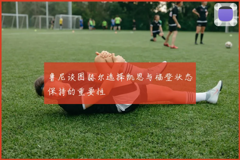 鲁尼谈图赫尔选择凯恩与福登状态保持的重要性