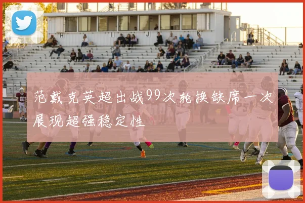 范戴克英超出战99次轮换缺席一次展现超强稳定性