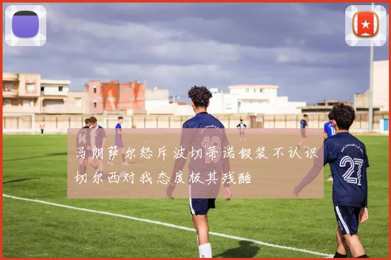 马朗萨尔怒斥波切蒂诺假装不认识切尔西对我态度极其残酷