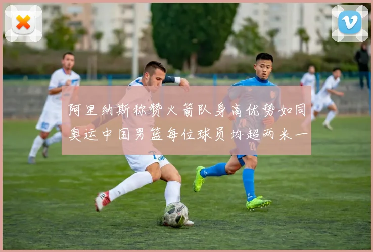 阿里纳斯称赞火箭队身高优势如同奥运中国男篮每位球员均超两米一